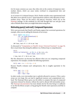 tive for many common use cases, they often rely on the creation of temporary inter‐
mediate objects, which can cause undue overhead in computational time and
memory use.
As of version 0.13 (released January 2014), Pandas includes some experimental tools
that allow you to directly access C-speed operations without costly allocation of inter‐
mediate arrays. These are the eval() and query() functions, which rely on the
Numexpr package. In this notebook we will walk through their use and give some
rules of thumb about when you might think about using them.
Motivating query() and eval(): Compound Expressions
We’ve seen previously that NumPy and Pandas support fast vectorized operations; for
example, when you are adding the elements of two arrays:
In[1]: import numpy as np
rng = np.random.RandomState(42)
x = rng.rand(1E6)
y = rng.rand(1E6)
%timeit x + y
100 loops, best of 3: 3.39 ms per loop
As discussed in “Computation on NumPy Arrays: Universal Functions” on page 50,
this is much faster than doing the addition via a Python loop or comprehension:
In[2]:
%timeit np.fromiter((xi + yi for xi, yi in zip(x, y)),
dtype=x.dtype, count=len(x))
1 loop, best of 3: 266 ms per loop
But this abstraction can become less efficient when you are computing compound
expressions. For example, consider the following expression:
In[3]: mask = (x > 0.5) & (y < 0.5)
Because NumPy evaluates each subexpression, this is roughly equivalent to the
following:
In[4]: tmp1 = (x > 0.5)
tmp2 = (y < 0.5)
mask = tmp1 & tmp2
In other words, every intermediate step is explicitly allocated in memory. If the x and y
arrays are very large, this can lead to significant memory and computational over‐
head. The Numexpr library gives you the ability to compute this type of compound
expression element by element, without the need to allocate full intermediate arrays.
The Numexpr documentation has more details, but for the time being it is sufficient
to say that the library accepts a string giving the NumPy-style expression you’d like to
compute:
High-Performance Pandas: eval() and query() | 209
 