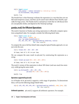 In[5]: import numexpr
mask_numexpr = numexpr.evaluate('(x > 0.5) & (y < 0.5)')
np.allclose(mask, mask_numexpr)
Out[5]: True
The benefit here is that Numexpr evaluates the expression in a way that does not use
full-sized temporary arrays, and thus can be much more efficient than NumPy, espe‐
cially for large arrays. The Pandas eval() and query() tools that we will discuss here
are conceptually similar, and depend on the Numexpr package.
pandas.eval() for Efficient Operations
The eval() function in Pandas uses string expressions to efficiently compute opera‐
tions using DataFrames. For example, consider the following DataFrames:
In[6]: import pandas as pd
nrows, ncols = 100000, 100
rng = np.random.RandomState(42)
df1, df2, df3, df4 = (pd.DataFrame(rng.rand(nrows, ncols))
for i in range(4))
To compute the sum of all four DataFrames using the typical Pandas approach, we can
just write the sum:
In[7]: %timeit df1 + df2 + df3 + df4
10 loops, best of 3: 87.1 ms per loop
We can compute the same result via pd.eval by constructing the expression as a
string:
In[8]: %timeit pd.eval('df1 + df2 + df3 + df4')
10 loops, best of 3: 42.2 ms per loop
The eval() version of this expression is about 50% faster (and uses much less mem‐
ory), while giving the same result:
In[9]: np.allclose(df1 + df2 + df3 + df4,
pd.eval('df1 + df2 + df3 + df4'))
Out[9]: True
Operations supported by pd.eval()
As of Pandas v0.16, pd.eval() supports a wide range of operations. To demonstrate
these, we’ll use the following integer DataFrames:
In[10]: df1, df2, df3, df4, df5 = (pd.DataFrame(rng.randint(0, 1000, (100, 3)))
for i in range(5))
Arithmetic operators. pd.eval() supports all arithmetic operators. For example:
210 | Chapter 3: Data Manipulation with Pandas
 