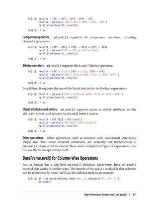 In[11]: result1 = -df1 * df2 / (df3 + df4) - df5
result2 = pd.eval('-df1 * df2 / (df3 + df4) - df5')
np.allclose(result1, result2)
Out[11]: True
Comparison operators. pd.eval() supports all comparison operators, including
chained expressions:
In[12]: result1 = (df1 < df2) & (df2 <= df3) & (df3 != df4)
result2 = pd.eval('df1 < df2 <= df3 != df4')
np.allclose(result1, result2)
Out[12]: True
Bitwise operators. pd.eval() supports the & and | bitwise operators:
In[13]: result1 = (df1 < 0.5) & (df2 < 0.5) | (df3 < df4)
result2 = pd.eval('(df1 < 0.5) & (df2 < 0.5) | (df3 < df4)')
np.allclose(result1, result2)
Out[13]: True
In addition, it supports the use of the literal and and or in Boolean expressions:
In[14]: result3 = pd.eval('(df1 < 0.5) and (df2 < 0.5) or (df3 < df4)')
np.allclose(result1, result3)
Out[14]: True
Object attributes and indices. pd.eval() supports access to object attributes via the
obj.attr syntax, and indexes via the obj[index] syntax:
In[15]: result1 = df2.T[0] + df3.iloc[1]
result2 = pd.eval('df2.T[0] + df3.iloc[1]')
np.allclose(result1, result2)
Out[15]: True
Other operations. Other operations, such as function calls, conditional statements,
loops, and other more involved constructs, are currently not implemented in
pd.eval(). If you’d like to execute these more complicated types of expressions, you
can use the Numexpr library itself.
DataFrame.eval() for Column-Wise Operations
Just as Pandas has a top-level pd.eval() function, DataFrames have an eval()
method that works in similar ways. The benefit of the eval() method is that columns
can be referred to by name. We’ll use this labeled array as an example:
In[16]: df = pd.DataFrame(rng.rand(1000, 3), columns=['A', 'B', 'C'])
df.head()
High-Performance Pandas: eval() and query() | 211
 