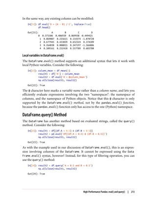 In the same way, any existing column can be modified:
In[21]: df.eval('D = (A - B) / C', inplace=True)
df.head()
Out[21]: A B C D
0 0.375506 0.406939 0.069938 -0.449425
1 0.069087 0.235615 0.154374 -1.078728
2 0.677945 0.433839 0.652324 0.374209
3 0.264038 0.808055 0.347197 -1.566886
4 0.589161 0.252418 0.557789 0.603708
Local variables in DataFrame.eval()
The DataFrame.eval() method supports an additional syntax that lets it work with
local Python variables. Consider the following:
In[22]: column_mean = df.mean(1)
result1 = df['A'] + column_mean
result2 = df.eval('A + @column_mean')
np.allclose(result1, result2)
Out[22]: True
The @ character here marks a variable name rather than a column name, and lets you
efficiently evaluate expressions involving the two “namespaces”: the namespace of
columns, and the namespace of Python objects. Notice that this @ character is only
supported by the DataFrame.eval() method, not by the pandas.eval() function,
because the pandas.eval() function only has access to the one (Python) namespace.
DataFrame.query() Method
The DataFrame has another method based on evaluated strings, called the query()
method. Consider the following:
In[23]: result1 = df[(df.A < 0.5) & (df.B < 0.5)]
result2 = pd.eval('df[(df.A < 0.5) & (df.B < 0.5)]')
np.allclose(result1, result2)
Out[23]: True
As with the example used in our discussion of DataFrame.eval(), this is an expres‐
sion involving columns of the DataFrame. It cannot be expressed using the Data
Frame.eval() syntax, however! Instead, for this type of filtering operation, you can
use the query() method:
In[24]: result2 = df.query('A < 0.5 and B < 0.5')
np.allclose(result1, result2)
Out[24]: True
High-Performance Pandas: eval() and query() | 213
 