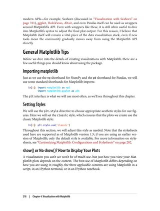 modern APIs—for example, Seaborn (discussed in “Visualization with Seaborn” on
page 311), ggplot, HoloViews, Altair, and even Pandas itself can be used as wrappers
around Matplotlib’s API. Even with wrappers like these, it is still often useful to dive
into Matplotlib’s syntax to adjust the final plot output. For this reason, I believe that
Matplotlib itself will remain a vital piece of the data visualization stack, even if new
tools mean the community gradually moves away from using the Matplotlib API
directly.
General Matplotlib Tips
Before we dive into the details of creating visualizations with Matplotlib, there are a
few useful things you should know about using the package.
Importing matplotlib
Just as we use the np shorthand for NumPy and the pd shorthand for Pandas, we will
use some standard shorthands for Matplotlib imports:
In[1]: import matplotlib as mpl
import matplotlib.pyplot as plt
The plt interface is what we will use most often, as we’ll see throughout this chapter.
Setting Styles
We will use the plt.style directive to choose appropriate aesthetic styles for our fig‐
ures. Here we will set the classic style, which ensures that the plots we create use the
classic Matplotlib style:
In[2]: plt.style.use('classic')
Throughout this section, we will adjust this style as needed. Note that the stylesheets
used here are supported as of Matplotlib version 1.5; if you are using an earlier ver‐
sion of Matplotlib, only the default style is available. For more information on style‐
sheets, see “Customizing Matplotlib: Configurations and Stylesheets” on page 282.
show() or No show()? How to Display Your Plots
A visualization you can’t see won’t be of much use, but just how you view your Mat‐
plotlib plots depends on the context. The best use of Matplotlib differs depending on
how you are using it; roughly, the three applicable contexts are using Matplotlib in a
script, in an IPython terminal, or in an IPython notebook.
218 | Chapter 4: Visualization with Matplotlib
 