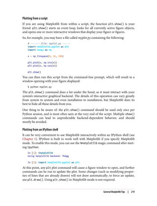 Plotting from a script
If you are using Matplotlib from within a script, the function plt.show() is your
friend. plt.show() starts an event loop, looks for all currently active figure objects,
and opens one or more interactive windows that display your figure or figures.
So, for example, you may have a file called myplot.py containing the following:
# ------- file: myplot.py ------
import matplotlib.pyplot as plt
import numpy as np
x = np.linspace(0, 10, 100)
plt.plot(x, np.sin(x))
plt.plot(x, np.cos(x))
plt.show()
You can then run this script from the command-line prompt, which will result in a
window opening with your figure displayed:
$ python myplot.py
The plt.show() command does a lot under the hood, as it must interact with your
system’s interactive graphical backend. The details of this operation can vary greatly
from system to system and even installation to installation, but Matplotlib does its
best to hide all these details from you.
One thing to be aware of: the plt.show() command should be used only once per
Python session, and is most often seen at the very end of the script. Multiple show()
commands can lead to unpredictable backend-dependent behavior, and should
mostly be avoided.
Plotting from an IPython shell
It can be very convenient to use Matplotlib interactively within an IPython shell (see
Chapter 1). IPython is built to work well with Matplotlib if you specify Matplotlib
mode. To enable this mode, you can use the %matplotlib magic command after start‐
ing ipython:
In [1]: %matplotlib
Using matplotlib backend: TkAgg
In [2]: import matplotlib.pyplot as plt
At this point, any plt plot command will cause a figure window to open, and further
commands can be run to update the plot. Some changes (such as modifying proper‐
ties of lines that are already drawn) will not draw automatically; to force an update,
use plt.draw(). Using plt.show() in Matplotlib mode is not required.
General Matplotlib Tips | 219
 
