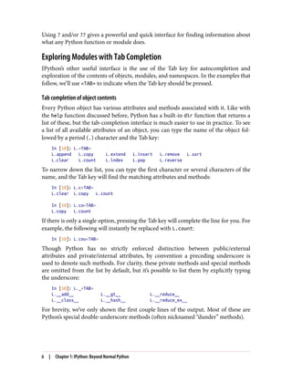 Using ? and/or ?? gives a powerful and quick interface for finding information about
what any Python function or module does.
Exploring Modules with Tab Completion
IPython’s other useful interface is the use of the Tab key for autocompletion and
exploration of the contents of objects, modules, and namespaces. In the examples that
follow, we’ll use <TAB> to indicate when the Tab key should be pressed.
Tab completion of object contents
Every Python object has various attributes and methods associated with it. Like with
the help function discussed before, Python has a built-in dir function that returns a
list of these, but the tab-completion interface is much easier to use in practice. To see
a list of all available attributes of an object, you can type the name of the object fol‐
lowed by a period (.) character and the Tab key:
In [10]: L.<TAB>
L.append L.copy L.extend L.insert L.remove L.sort
L.clear L.count L.index L.pop L.reverse
To narrow down the list, you can type the first character or several characters of the
name, and the Tab key will find the matching attributes and methods:
In [10]: L.c<TAB>
L.clear L.copy L.count
In [10]: L.co<TAB>
L.copy L.count
If there is only a single option, pressing the Tab key will complete the line for you. For
example, the following will instantly be replaced with L.count:
In [10]: L.cou<TAB>
Though Python has no strictly enforced distinction between public/external
attributes and private/internal attributes, by convention a preceding underscore is
used to denote such methods. For clarity, these private methods and special methods
are omitted from the list by default, but it’s possible to list them by explicitly typing
the underscore:
In [10]: L._<TAB>
L.__add__ L.__gt__ L.__reduce__
L.__class__ L.__hash__ L.__reduce_ex__
For brevity, we’ve only shown the first couple lines of the output. Most of these are
Python’s special double-underscore methods (often nicknamed “dunder” methods).
6 | Chapter 1: IPython: Beyond Normal Python
 