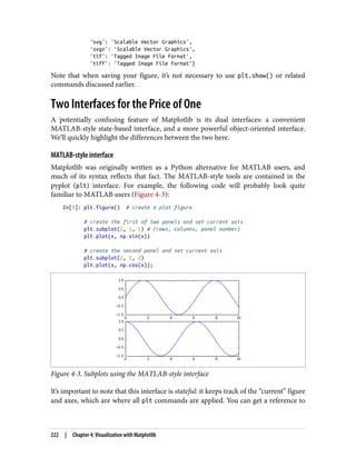 'svg': 'Scalable Vector Graphics',
'svgz': 'Scalable Vector Graphics',
'tif': 'Tagged Image File Format',
'tiff': 'Tagged Image File Format'}
Note that when saving your figure, it’s not necessary to use plt.show() or related
commands discussed earlier.
Two Interfaces for the Price of One
A potentially confusing feature of Matplotlib is its dual interfaces: a convenient
MATLAB-style state-based interface, and a more powerful object-oriented interface.
We’ll quickly highlight the differences between the two here.
MATLAB-style interface
Matplotlib was originally written as a Python alternative for MATLAB users, and
much of its syntax reflects that fact. The MATLAB-style tools are contained in the
pyplot (plt) interface. For example, the following code will probably look quite
familiar to MATLAB users (Figure 4-3):
In[9]: plt.figure() # create a plot figure
# create the first of two panels and set current axis
plt.subplot(2, 1, 1) # (rows, columns, panel number)
plt.plot(x, np.sin(x))
# create the second panel and set current axis
plt.subplot(2, 1, 2)
plt.plot(x, np.cos(x));
Figure 4-3. Subplots using the MATLAB-style interface
It’s important to note that this interface is stateful: it keeps track of the “current” figure
and axes, which are where all plt commands are applied. You can get a reference to
222 | Chapter 4: Visualization with Matplotlib
 