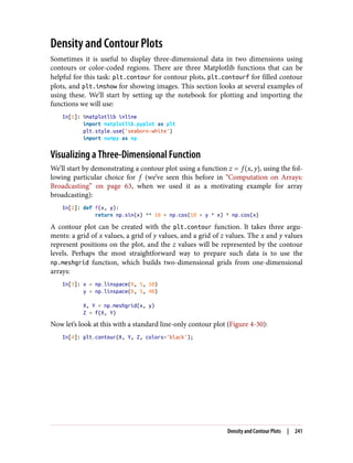 Density and Contour Plots
Sometimes it is useful to display three-dimensional data in two dimensions using
contours or color-coded regions. There are three Matplotlib functions that can be
helpful for this task: plt.contour for contour plots, plt.contourf for filled contour
plots, and plt.imshow for showing images. This section looks at several examples of
using these. We’ll start by setting up the notebook for plotting and importing the
functions we will use:
In[1]: %matplotlib inline
import matplotlib.pyplot as plt
plt.style.use('seaborn-white')
import numpy as np
Visualizing a Three-Dimensional Function
We’ll start by demonstrating a contour plot using a function z = f x, y , using the fol‐
lowing particular choice for f (we’ve seen this before in “Computation on Arrays:
Broadcasting” on page 63, when we used it as a motivating example for array
broadcasting):
In[2]: def f(x, y):
return np.sin(x) ** 10 + np.cos(10 + y * x) * np.cos(x)
A contour plot can be created with the plt.contour function. It takes three argu‐
ments: a grid of x values, a grid of y values, and a grid of z values. The x and y values
represent positions on the plot, and the z values will be represented by the contour
levels. Perhaps the most straightforward way to prepare such data is to use the
np.meshgrid function, which builds two-dimensional grids from one-dimensional
arrays:
In[3]: x = np.linspace(0, 5, 50)
y = np.linspace(0, 5, 40)
X, Y = np.meshgrid(x, y)
Z = f(X, Y)
Now let’s look at this with a standard line-only contour plot (Figure 4-30):
In[4]: plt.contour(X, Y, Z, colors='black');
Density and Contour Plots | 241
 