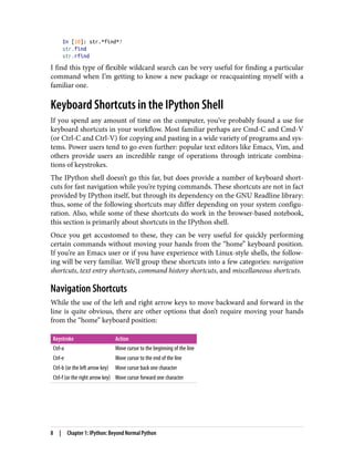 In [10]: str.*find*?
str.find
str.rfind
I find this type of flexible wildcard search can be very useful for finding a particular
command when I’m getting to know a new package or reacquainting myself with a
familiar one.
Keyboard Shortcuts in the IPython Shell
If you spend any amount of time on the computer, you’ve probably found a use for
keyboard shortcuts in your workflow. Most familiar perhaps are Cmd-C and Cmd-V
(or Ctrl-C and Ctrl-V) for copying and pasting in a wide variety of programs and sys‐
tems. Power users tend to go even further: popular text editors like Emacs, Vim, and
others provide users an incredible range of operations through intricate combina‐
tions of keystrokes.
The IPython shell doesn’t go this far, but does provide a number of keyboard short‐
cuts for fast navigation while you’re typing commands. These shortcuts are not in fact
provided by IPython itself, but through its dependency on the GNU Readline library:
thus, some of the following shortcuts may differ depending on your system configu‐
ration. Also, while some of these shortcuts do work in the browser-based notebook,
this section is primarily about shortcuts in the IPython shell.
Once you get accustomed to these, they can be very useful for quickly performing
certain commands without moving your hands from the “home” keyboard position.
If you’re an Emacs user or if you have experience with Linux-style shells, the follow‐
ing will be very familiar. We’ll group these shortcuts into a few categories: navigation
shortcuts, text entry shortcuts, command history shortcuts, and miscellaneous shortcuts.
Navigation Shortcuts
While the use of the left and right arrow keys to move backward and forward in the
line is quite obvious, there are other options that don’t require moving your hands
from the “home” keyboard position:
Keystroke Action
Ctrl-a Move cursor to the beginning of the line
Ctrl-e Move cursor to the end of the line
Ctrl-b (or the left arrow key) Move cursor back one character
Ctrl-f (or the right arrow key) Move cursor forward one character
8 | Chapter 1: IPython: Beyond Normal Python
 