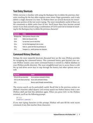 Text Entry Shortcuts
While everyone is familiar with using the Backspace key to delete the previous char‐
acter, reaching for the key often requires some minor finger gymnastics, and it only
deletes a single character at a time. In IPython there are several shortcuts for remov‐
ing some portion of the text you’re typing. The most immediately useful of these are
the commands to delete entire lines of text. You’ll know these have become second
nature if you find yourself using a combination of Ctrl-b and Ctrl-d instead of reach‐
ing for the Backspace key to delete the previous character!
Keystroke Action
Backspace key Delete previous character in line
Ctrl-d Delete next character in line
Ctrl-k Cut text from cursor to end of line
Ctrl-u Cut text from beginning fo line to cursor
Ctrl-y Yank (i.e., paste) text that was previously cut
Ctrl-t Transpose (i.e., switch) previous two characters
Command History Shortcuts
Perhaps the most impactful shortcuts discussed here are the ones IPython provides
for navigating the command history. This command history goes beyond your cur‐
rent IPython session: your entire command history is stored in a SQLite database in
your IPython profile directory. The most straightforward way to access these is with
the up and down arrow keys to step through the history, but other options exist as
well:
Keystroke Action
Ctrl-p (or the up arrow key) Access previous command in history
Ctrl-n (or the down arrow key) Access next command in history
Ctrl-r Reverse-search through command history
The reverse-search can be particularly useful. Recall that in the previous section we
defined a function called square. Let’s reverse-search our Python history from a new
IPython shell and find this definition again. When you press Ctrl-r in the IPython
terminal, you’ll see the following prompt:
In [1]:
(reverse-i-search)`':
If you start typing characters at this prompt, IPython will auto-fill the most recent
command, if any, that matches those characters:
Keyboard Shortcuts in the IPython Shell | 9
 