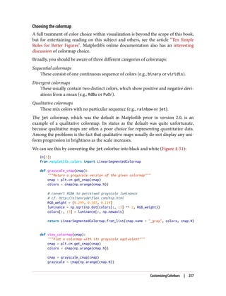 Choosing the colormap
A full treatment of color choice within visualization is beyond the scope of this book,
but for entertaining reading on this subject and others, see the article “Ten Simple
Rules for Better Figures”. Matplotlib’s online documentation also has an interesting
discussion of colormap choice.
Broadly, you should be aware of three different categories of colormaps:
Sequential colormaps
These consist of one continuous sequence of colors (e.g., binary or viridis).
Divergent colormaps
These usually contain two distinct colors, which show positive and negative devi‐
ations from a mean (e.g., RdBu or PuOr).
Qualitative colormaps
These mix colors with no particular sequence (e.g., rainbow or jet).
The jet colormap, which was the default in Matplotlib prior to version 2.0, is an
example of a qualitative colormap. Its status as the default was quite unfortunate,
because qualitative maps are often a poor choice for representing quantitative data.
Among the problems is the fact that qualitative maps usually do not display any uni‐
form progression in brightness as the scale increases.
We can see this by converting the jet colorbar into black and white (Figure 4-51):
In[5]:
from matplotlib.colors import LinearSegmentedColormap
def grayscale_cmap(cmap):
"""Return a grayscale version of the given colormap"""
cmap = plt.cm.get_cmap(cmap)
colors = cmap(np.arange(cmap.N))
# convert RGBA to perceived grayscale luminance
# cf. http://alienryderflex.com/hsp.html
RGB_weight = [0.299, 0.587, 0.114]
luminance = np.sqrt(np.dot(colors[:, :3] ** 2, RGB_weight))
colors[:, :3] = luminance[:, np.newaxis]
return LinearSegmentedColormap.from_list(cmap.name + "_gray", colors, cmap.N)
def view_colormap(cmap):
"""Plot a colormap with its grayscale equivalent"""
cmap = plt.cm.get_cmap(cmap)
colors = cmap(np.arange(cmap.N))
cmap = grayscale_cmap(cmap)
grayscale = cmap(np.arange(cmap.N))
Customizing Colorbars | 257
 