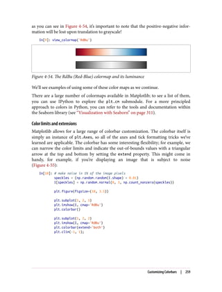as you can see in Figure 4-54, it’s important to note that the positive-negative infor‐
mation will be lost upon translation to grayscale!
In[9]: view_colormap('RdBu')
Figure 4-54. The RdBu (Red-Blue) colormap and its luminance
We’ll see examples of using some of these color maps as we continue.
There are a large number of colormaps available in Matplotlib; to see a list of them,
you can use IPython to explore the plt.cm submodule. For a more principled
approach to colors in Python, you can refer to the tools and documentation within
the Seaborn library (see “Visualization with Seaborn” on page 311).
Color limits and extensions
Matplotlib allows for a large range of colorbar customization. The colorbar itself is
simply an instance of plt.Axes, so all of the axes and tick formatting tricks we’ve
learned are applicable. The colorbar has some interesting flexibility; for example, we
can narrow the color limits and indicate the out-of-bounds values with a triangular
arrow at the top and bottom by setting the extend property. This might come in
handy, for example, if you’re displaying an image that is subject to noise
(Figure 4-55):
In[10]: # make noise in 1% of the image pixels
speckles = (np.random.random(I.shape) < 0.01)
I[speckles] = np.random.normal(0, 3, np.count_nonzero(speckles))
plt.figure(figsize=(10, 3.5))
plt.subplot(1, 2, 1)
plt.imshow(I, cmap='RdBu')
plt.colorbar()
plt.subplot(1, 2, 2)
plt.imshow(I, cmap='RdBu')
plt.colorbar(extend='both')
plt.clim(-1, 1);
Customizing Colorbars | 259
 