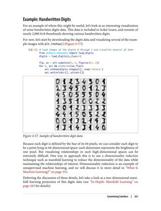 Example: Handwritten Digits
For an example of where this might be useful, let’s look at an interesting visualization
of some handwritten digits data. This data is included in Scikit-Learn, and consists of
nearly 2,000 8×8 thumbnails showing various handwritten digits.
For now, let’s start by downloading the digits data and visualizing several of the exam‐
ple images with plt.imshow() (Figure 4-57):
In[12]: # load images of the digits 0 through 5 and visualize several of them
from sklearn.datasets import load_digits
digits = load_digits(n_class=6)
fig, ax = plt.subplots(8, 8, figsize=(6, 6))
for i, axi in enumerate(ax.flat):
axi.imshow(digits.images[i], cmap='binary')
axi.set(xticks=[], yticks=[])
Figure 4-57. Sample of handwritten digit data
Because each digit is defined by the hue of its 64 pixels, we can consider each digit to
be a point lying in 64-dimensional space: each dimension represents the brightness of
one pixel. But visualizing relationships in such high-dimensional spaces can be
extremely difficult. One way to approach this is to use a dimensionality reduction
technique such as manifold learning to reduce the dimensionality of the data while
maintaining the relationships of interest. Dimensionality reduction is an example of
unsupervised machine learning, and we will discuss it in more detail in “What Is
Machine Learning?” on page 332.
Deferring the discussion of these details, let’s take a look at a two-dimensional mani‐
fold learning projection of this digits data (see “In-Depth: Manifold Learning” on
page 445 for details):
Customizing Colorbars | 261
 