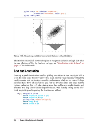 y_hist.hist(y, 40, histtype='stepfilled',
orientation='horizontal', color='gray')
y_hist.invert_xaxis()
Figure 4-66. Visualizing multidimensional distributions with plt.GridSpec
This type of distribution plotted alongside its margins is common enough that it has
its own plotting API in the Seaborn package; see “Visualization with Seaborn” on
page 311 for more details.
Text and Annotation
Creating a good visualization involves guiding the reader so that the figure tells a
story. In some cases, this story can be told in an entirely visual manner, without the
need for added text, but in others, small textual cues and labels are necessary. Perhaps
the most basic types of annotations you will use are axes labels and titles, but the
options go beyond this. Let’s take a look at some data and how we might visualize and
annotate it to help convey interesting information. We’ll start by setting up the note‐
book for plotting and importing the functions we will use:
In[1]: %matplotlib inline
import matplotlib.pyplot as plt
import matplotlib as mpl
plt.style.use('seaborn-whitegrid')
import numpy as np
import pandas as pd
268 | Chapter 4: Visualization with Matplotlib
 
