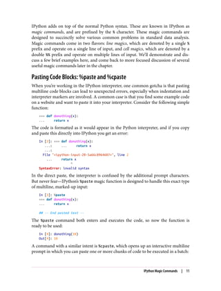 IPython adds on top of the normal Python syntax. These are known in IPython as
magic commands, and are prefixed by the % character. These magic commands are
designed to succinctly solve various common problems in standard data analysis.
Magic commands come in two flavors: line magics, which are denoted by a single %
prefix and operate on a single line of input, and cell magics, which are denoted by a
double %% prefix and operate on multiple lines of input. We’ll demonstrate and dis‐
cuss a few brief examples here, and come back to more focused discussion of several
useful magic commands later in the chapter.
Pasting Code Blocks: %paste and %cpaste
When you’re working in the IPython interpreter, one common gotcha is that pasting
multiline code blocks can lead to unexpected errors, especially when indentation and
interpreter markers are involved. A common case is that you find some example code
on a website and want to paste it into your interpreter. Consider the following simple
function:
>>> def donothing(x):
... return x
The code is formatted as it would appear in the Python interpreter, and if you copy
and paste this directly into IPython you get an error:
In [2]: >>> def donothing(x):
...: ... return x
...:
File "<ipython-input-20-5a66c8964687>", line 2
... return x
^
SyntaxError: invalid syntax
In the direct paste, the interpreter is confused by the additional prompt characters.
But never fear—IPython’s %paste magic function is designed to handle this exact type
of multiline, marked-up input:
In [3]: %paste
>>> def donothing(x):
... return x
## -- End pasted text --
The %paste command both enters and executes the code, so now the function is
ready to be used:
In [4]: donothing(10)
Out[4]: 10
A command with a similar intent is %cpaste, which opens up an interactive multiline
prompt in which you can paste one or more chunks of code to be executed in a batch:
IPython Magic Commands | 11
 