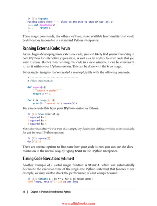 In [5]: %cpaste
Pasting code; enter '--' alone on the line to stop or use Ctrl-D.
:>>> def donothing(x):
:... return x
:--
These magic commands, like others we’ll see, make available functionality that would
be difficult or impossible in a standard Python interpreter.
Running External Code: %run
As you begin developing more extensive code, you will likely find yourself working in
both IPython for interactive exploration, as well as a text editor to store code that you
want to reuse. Rather than running this code in a new window, it can be convenient
to run it within your IPython session. This can be done with the %run magic.
For example, imagine you’ve created a myscript.py file with the following contents:
#-------------------------------------
# file: myscript.py
def square(x):
"""square a number"""
return x ** 2
for N in range(1, 4):
print(N, "squared is", square(N))
You can execute this from your IPython session as follows:
In [6]: %run myscript.py
1 squared is 1
2 squared is 4
3 squared is 9
Note also that after you’ve run this script, any functions defined within it are available
for use in your IPython session:
In [7]: square(5)
Out[7]: 25
There are several options to fine-tune how your code is run; you can see the docu‐
mentation in the normal way, by typing %run? in the IPython interpreter.
Timing Code Execution: %timeit
Another example of a useful magic function is %timeit, which will automatically
determine the execution time of the single-line Python statement that follows it. For
example, we may want to check the performance of a list comprehension:
In [8]: %timeit L = [n ** 2 for n in range(1000)]
1000 loops, best of 3: 325 µs per loop
12 | Chapter 1: IPython: Beyond Normal Python
www.allitebooks.com
 