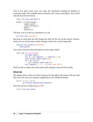 Even if you don’t create your own style, the stylesheets included by default are
extremely useful. The available styles are listed in plt.style.available—here I’ll list
only the first five for brevity:
In[8]: plt.style.available[:5]
Out[8]: ['fivethirtyeight',
'seaborn-pastel',
'seaborn-whitegrid',
'ggplot',
'grayscale']
The basic way to switch to a stylesheet is to call:
plt.style.use('stylename')
But keep in mind that this will change the style for the rest of the session! Alterna‐
tively, you can use the style context manager, which sets a style temporarily:
with plt.style.context('stylename'):
make_a_plot()
Let’s create a function that will make two basic types of plot:
In[9]: def hist_and_lines():
np.random.seed(0)
fig, ax = plt.subplots(1, 2, figsize=(11, 4))
ax[0].hist(np.random.randn(1000))
for i in range(3):
ax[1].plot(np.random.rand(10))
ax[1].legend(['a', 'b', 'c'], loc='lower left')
We’ll use this to explore how these plots look using the various built-in styles.
Default style
The default style is what we’ve been seeing so far throughout the book; we’ll start with
that. First, let’s reset our runtime configuration to the notebook default:
In[10]: # reset rcParams
plt.rcParams.update(IPython_default);
Now let’s see how it looks (Figure 4-85):
In[11]: hist_and_lines()
286 | Chapter 4: Visualization with Matplotlib
 