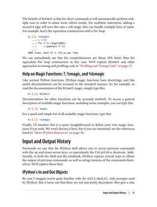 The benefit of %timeit is that for short commands it will automatically perform mul‐
tiple runs in order to attain more robust results. For multiline statements, adding a
second % sign will turn this into a cell magic that can handle multiple lines of input.
For example, here’s the equivalent construction with a for loop:
In [9]: %%timeit
...: L = []
...: for n in range(1000):
...: L.append(n ** 2)
...:
1000 loops, best of 3: 373 µs per loop
We can immediately see that list comprehensions are about 10% faster than the
equivalent for loop construction in this case. We’ll explore %timeit and other
approaches to timing and profiling code in “Profiling and Timing Code” on page 25.
Help on Magic Functions: ?, %magic, and %lsmagic
Like normal Python functions, IPython magic functions have docstrings, and this
useful documentation can be accessed in the standard manner. So, for example, to
read the documentation of the %timeit magic, simply type this:
In [10]: %timeit?
Documentation for other functions can be accessed similarly. To access a general
description of available magic functions, including some examples, you can type this:
In [11]: %magic
For a quick and simple list of all available magic functions, type this:
In [12]: %lsmagic
Finally, I’ll mention that it is quite straightforward to define your own magic func‐
tions if you wish. We won’t discuss it here, but if you are interested, see the references
listed in “More IPython Resources” on page 30.
Input and Output History
Previously we saw that the IPython shell allows you to access previous commands
with the up and down arrow keys, or equivalently the Ctrl-p/Ctrl-n shortcuts. Addi‐
tionally, in both the shell and the notebook, IPython exposes several ways to obtain
the output of previous commands, as well as string versions of the commands them‐
selves. We’ll explore those here.
IPython’s In and Out Objects
By now I imagine you’re quite familiar with the In[1]:/Out[1]: style prompts used
by IPython. But it turns out that these are not just pretty decoration: they give a clue
Input and Output History | 13
 
