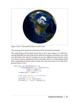 Figure 4-102. A “bluemarble” projection of the Earth
The meaning of the arguments to Basemap will be discussed momentarily.
The useful thing is that the globe shown here is not a mere image; it is a fully func‐
tioning Matplotlib axes that understands spherical coordinates and allows us to easily
over-plot data on the map! For example, we can use a different map projection, zoom
in to North America, and plot the location of Seattle. We’ll use an etopo image (which
shows topographical features both on land and under the ocean) as the map back‐
ground (Figure 4-103):
In[3]: fig = plt.figure(figsize=(8, 8))
m = Basemap(projection='lcc', resolution=None,
width=8E6, height=8E6,
lat_0=45, lon_0=-100,)
m.etopo(scale=0.5, alpha=0.5)
# Map (long, lat) to (x, y) for plotting
x, y = m(-122.3, 47.6)
plt.plot(x, y, 'ok', markersize=5)
plt.text(x, y, ' Seattle', fontsize=12);
Geographic Data with Basemap | 299
 