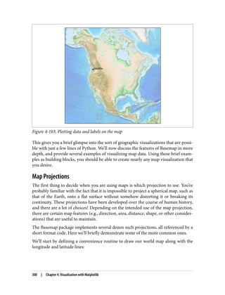 Figure 4-103. Plotting data and labels on the map
This gives you a brief glimpse into the sort of geographic visualizations that are possi‐
ble with just a few lines of Python. We’ll now discuss the features of Basemap in more
depth, and provide several examples of visualizing map data. Using these brief exam‐
ples as building blocks, you should be able to create nearly any map visualization that
you desire.
Map Projections
The first thing to decide when you are using maps is which projection to use. You’re
probably familiar with the fact that it is impossible to project a spherical map, such as
that of the Earth, onto a flat surface without somehow distorting it or breaking its
continuity. These projections have been developed over the course of human history,
and there are a lot of choices! Depending on the intended use of the map projection,
there are certain map features (e.g., direction, area, distance, shape, or other consider‐
ations) that are useful to maintain.
The Basemap package implements several dozen such projections, all referenced by a
short format code. Here we’ll briefly demonstrate some of the more common ones.
We’ll start by defining a convenience routine to draw our world map along with the
longitude and latitude lines:
300 | Chapter 4: Visualization with Matplotlib
 