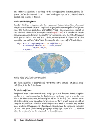 The additional arguments to Basemap for this view specify the latitude (lat) and lon‐
gitude (lon) of the lower-left corner (llcrnr) and upper-right corner (urcrnr) for the
desired map, in units of degrees.
Pseudo-cylindrical projections
Pseudo-cylindrical projections relax the requirement that meridians (lines of constant
longitude) remain vertical; this can give better properties near the poles of the projec‐
tion. The Mollweide projection (projection='moll') is one common example of
this, in which all meridians are elliptical arcs (Figure 4-105). It is constructed so as to
preserve area across the map: though there are distortions near the poles, the area of
small patches reflects the true area. Other pseudo-cylindrical projections are the
sinusoidal (projection='sinu') and Robinson (projection='robin') projections.
In[6]: fig = plt.figure(figsize=(8, 6), edgecolor='w')
m = Basemap(projection='moll', resolution=None,
lat_0=0, lon_0=0)
draw_map(m)
Figure 4-105. The Molleweide projection
The extra arguments to Basemap here refer to the central latitude (lat_0) and longi‐
tude (lon_0) for the desired map.
Perspective projections
Perspective projections are constructed using a particular choice of perspective point,
similar to if you photographed the Earth from a particular point in space (a point
which, for some projections, technically lies within the Earth!). One common exam‐
ple is the orthographic projection (projection='ortho'), which shows one side of
the globe as seen from a viewer at a very long distance. Thus, it can show only half the
globe at a time. Other perspective-based projections include the gnomonic projection
(projection='gnom') and stereographic projection (projection='stere'). These are
often the most useful for showing small portions of the map.
302 | Chapter 4: Visualization with Matplotlib
 