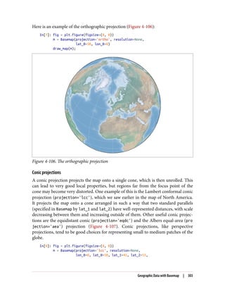 Here is an example of the orthographic projection (Figure 4-106):
In[7]: fig = plt.figure(figsize=(8, 8))
m = Basemap(projection='ortho', resolution=None,
lat_0=50, lon_0=0)
draw_map(m);
Figure 4-106. The orthographic projection
Conic projections
A conic projection projects the map onto a single cone, which is then unrolled. This
can lead to very good local properties, but regions far from the focus point of the
cone may become very distorted. One example of this is the Lambert conformal conic
projection (projection='lcc'), which we saw earlier in the map of North America.
It projects the map onto a cone arranged in such a way that two standard parallels
(specified in Basemap by lat_1 and lat_2) have well-represented distances, with scale
decreasing between them and increasing outside of them. Other useful conic projec‐
tions are the equidistant conic (projection='eqdc') and the Albers equal-area (pro
jection='aea') projection (Figure 4-107). Conic projections, like perspective
projections, tend to be good choices for representing small to medium patches of the
globe.
In[8]: fig = plt.figure(figsize=(8, 8))
m = Basemap(projection='lcc', resolution=None,
lon_0=0, lat_0=50, lat_1=45, lat_2=55,
Geographic Data with Basemap | 303
 