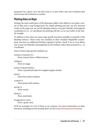 parameter for a given view; the best route is to start with a fast, low-resolution plot
and increase the resolution as needed.
Plotting Data on Maps
Perhaps the most useful piece of the Basemap toolkit is the ability to over-plot a vari‐
ety of data onto a map background. For simple plotting and text, any plt function
works on the map; you can use the Basemap instance to project latitude and longitude
coordinates to (x, y) coordinates for plotting with plt, as we saw earlier in the Seat‐
tle example.
In addition to this, there are many map-specific functions available as methods of the
Basemap instance. These work very similarly to their standard Matplotlib counter‐
parts, but have an additional Boolean argument latlon, which if set to True allows
you to pass raw latitudes and longitudes to the method, rather than projected (x, y)
coordinates.
Some of these map-specific methods are:
contour()/contourf()
Draw contour lines or filled contours
imshow()
Draw an image
pcolor()/pcolormesh()
Draw a pseudocolor plot for irregular/regular meshes
plot()
Draw lines and/or markers
scatter()
Draw points with markers
quiver()
Draw vectors
barbs()
Draw wind barbs
drawgreatcircle()
Draw a great circle
We’ll see examples of a few of these as we continue. For more information on these
functions, including several example plots, see the online Basemap documentation.
Geographic Data with Basemap | 307
 