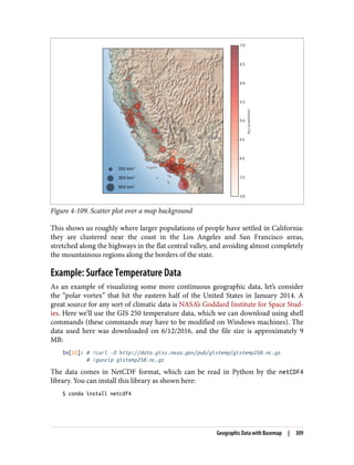 Figure 4-109. Scatter plot over a map background
This shows us roughly where larger populations of people have settled in California:
they are clustered near the coast in the Los Angeles and San Francisco areas,
stretched along the highways in the flat central valley, and avoiding almost completely
the mountainous regions along the borders of the state.
Example: Surface Temperature Data
As an example of visualizing some more continuous geographic data, let’s consider
the “polar vortex” that hit the eastern half of the United States in January 2014. A
great source for any sort of climatic data is NASA’s Goddard Institute for Space Stud‐
ies. Here we’ll use the GIS 250 temperature data, which we can download using shell
commands (these commands may have to be modified on Windows machines). The
data used here was downloaded on 6/12/2016, and the file size is approximately 9
MB:
In[12]: # !curl -O http://data.giss.nasa.gov/pub/gistemp/gistemp250.nc.gz
# !gunzip gistemp250.nc.gz
The data comes in NetCDF format, which can be read in Python by the netCDF4
library. You can install this library as shown here:
$ conda install netcdf4
Geographic Data with Basemap | 309
 