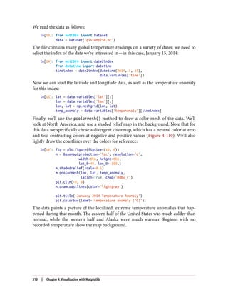 We read the data as follows:
In[13]: from netCDF4 import Dataset
data = Dataset('gistemp250.nc')
The file contains many global temperature readings on a variety of dates; we need to
select the index of the date we’re interested in—in this case, January 15, 2014:
In[14]: from netCDF4 import date2index
from datetime import datetime
timeindex = date2index(datetime(2014, 1, 15),
data.variables['time'])
Now we can load the latitude and longitude data, as well as the temperature anomaly
for this index:
In[15]: lat = data.variables['lat'][:]
lon = data.variables['lon'][:]
lon, lat = np.meshgrid(lon, lat)
temp_anomaly = data.variables['tempanomaly'][timeindex]
Finally, we’ll use the pcolormesh() method to draw a color mesh of the data. We’ll
look at North America, and use a shaded relief map in the background. Note that for
this data we specifically chose a divergent colormap, which has a neutral color at zero
and two contrasting colors at negative and positive values (Figure 4-110). We’ll also
lightly draw the coastlines over the colors for reference:
In[16]: fig = plt.figure(figsize=(10, 8))
m = Basemap(projection='lcc', resolution='c',
width=8E6, height=8E6,
lat_0=45, lon_0=-100,)
m.shadedrelief(scale=0.5)
m.pcolormesh(lon, lat, temp_anomaly,
latlon=True, cmap='RdBu_r')
plt.clim(-8, 8)
m.drawcoastlines(color='lightgray')
plt.title('January 2014 Temperature Anomaly')
plt.colorbar(label='temperature anomaly (°C)');
The data paints a picture of the localized, extreme temperature anomalies that hap‐
pened during that month. The eastern half of the United States was much colder than
normal, while the western half and Alaska were much warmer. Regions with no
recorded temperature show the map background.
310 | Chapter 4: Visualization with Matplotlib
 