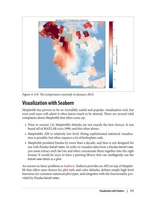 Figure 4-110. The temperature anomaly in January 2014
Visualization with Seaborn
Matplotlib has proven to be an incredibly useful and popular visualization tool, but
even avid users will admit it often leaves much to be desired. There are several valid
complaints about Matplotlib that often come up:
• Prior to version 2.0, Matplotlib’s defaults are not exactly the best choices. It was
based off of MATLAB circa 1999, and this often shows.
• Matplotlib’s API is relatively low level. Doing sophisticated statistical visualiza‐
tion is possible, but often requires a lot of boilerplate code.
• Matplotlib predated Pandas by more than a decade, and thus is not designed for
use with Pandas DataFrames. In order to visualize data from a Pandas DataFrame,
you must extract each Series and often concatenate them together into the right
format. It would be nicer to have a plotting library that can intelligently use the
DataFrame labels in a plot.
An answer to these problems is Seaborn. Seaborn provides an API on top of Matplot‐
lib that offers sane choices for plot style and color defaults, defines simple high-level
functions for common statistical plot types, and integrates with the functionality pro‐
vided by Pandas DataFrames.
Visualization with Seaborn | 311
 