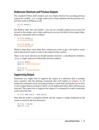 Underscore Shortcuts and Previous Outputs
The standard Python shell contains just one simple shortcut for accessing previous
output; the variable _ (i.e., a single underscore) is kept updated with the previous out‐
put; this works in IPython as well:
In [9]: print(_)
1.0
But IPython takes this a bit further—you can use a double underscore to access the
second-to-last output, and a triple underscore to access the third-to-last output (skip‐
ping any commands with no output):
In [10]: print(__)
-0.4161468365471424
In [11]: print(___)
0.9092974268256817
IPython stops there: more than three underscores starts to get a bit hard to count,
and at that point it’s easier to refer to the output by line number.
There is one more shortcut we should mention, however—a shorthand for Out[X] is
_X (i.e., a single underscore followed by the line number):
In [12]: Out[2]
Out[12]: 0.9092974268256817
In [13]: _2
Out[13]: 0.9092974268256817
Suppressing Output
Sometimes you might wish to suppress the output of a statement (this is perhaps
most common with the plotting commands that we’ll explore in Chapter 4). Or
maybe the command you’re executing produces a result that you’d prefer not to store
in your output history, perhaps so that it can be deallocated when other references are
removed. The easiest way to suppress the output of a command is to add a semicolon
to the end of the line:
In [14]: math.sin(2) + math.cos(2);
Note that the result is computed silently, and the output is neither displayed on the
screen or stored in the Out dictionary:
In [15]: 14 in Out
Out[15]: False
Input and Output History | 15
 