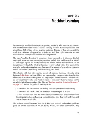 CHAPTER 5
Machine Learning
In many ways, machine learning is the primary means by which data science mani‐
fests itself to the broader world. Machine learning is where these computational and
algorithmic skills of data science meet the statistical thinking of data science, and the
result is a collection of approaches to inference and data exploration that are not
about effective theory so much as effective computation.
The term “machine learning” is sometimes thrown around as if it is some kind of
magic pill: apply machine learning to your data, and all your problems will be solved!
As you might expect, the reality is rarely this simple. While these methods can be
incredibly powerful, to be effective they must be approached with a firm grasp of the
strengths and weaknesses of each method, as well as a grasp of general concepts such
as bias and variance, overfitting and underfitting, and more.
This chapter will dive into practical aspects of machine learning, primarily using
Python’s Scikit-Learn package. This is not meant to be a comprehensive introduction
to the field of machine learning; that is a large subject and necessitates a more techni‐
cal approach than we take here. Nor is it meant to be a comprehensive manual for the
use of the Scikit-Learn package (for this, see “Further Machine Learning Resources”
on page 514). Rather, the goals of this chapter are:
• To introduce the fundamental vocabulary and concepts of machine learning.
• To introduce the Scikit-Learn API and show some examples of its use.
• To take a deeper dive into the details of several of the most important machine
learning approaches, and develop an intuition into how they work and when and
where they are applicable.
Much of this material is drawn from the Scikit-Learn tutorials and workshops I have
given on several occasions at PyCon, SciPy, PyData, and other conferences. Any
331
 