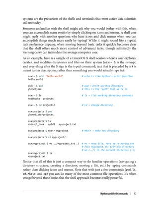systems are the precursors of the shells and terminals that most active data scientists
still use today.
Someone unfamiliar with the shell might ask why you would bother with this, when
you can accomplish many results by simply clicking on icons and menus. A shell user
might reply with another question: why hunt icons and click menus when you can
accomplish things much more easily by typing? While it might sound like a typical
tech preference impasse, when moving beyond basic tasks it quickly becomes clear
that the shell offers much more control of advanced tasks, though admittedly the
learning curve can intimidate the average computer user.
As an example, here is a sample of a Linux/OS X shell session where a user explores,
creates, and modifies directories and files on their system (osx:~ $ is the prompt,
and everything after the $ sign is the typed command; text that is preceded by a # is
meant just as description, rather than something you would actually type in):
osx:~ $ echo "hello world" # echo is like Python's print function
hello world
osx:~ $ pwd # pwd = print working directory
/home/jake # this is the "path" that we're in
osx:~ $ ls # ls = list working directory contents
notebooks projects
osx:~ $ cd projects/ # cd = change directory
osx:projects $ pwd
/home/jake/projects
osx:projects $ ls
datasci_book mpld3 myproject.txt
osx:projects $ mkdir myproject # mkdir = make new directory
osx:projects $ cd myproject/
osx:myproject $ mv ../myproject.txt ./ # mv = move file. Here we're moving the
# file myproject.txt from one directory
# up (../) to the current directory (./)
osx:myproject $ ls
myproject.txt
Notice that all of this is just a compact way to do familiar operations (navigating a
directory structure, creating a directory, moving a file, etc.) by typing commands
rather than clicking icons and menus. Note that with just a few commands (pwd, ls,
cd, mkdir, and cp) you can do many of the most common file operations. It’s when
you go beyond these basics that the shell approach becomes really powerful.
IPython and Shell Commands | 17
 