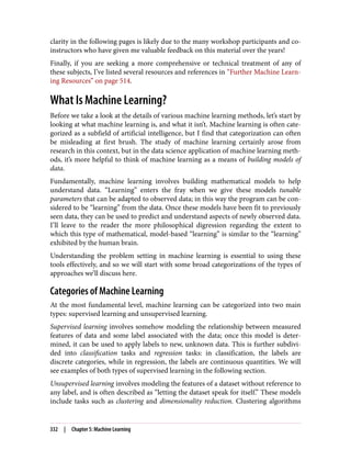 clarity in the following pages is likely due to the many workshop participants and co-
instructors who have given me valuable feedback on this material over the years!
Finally, if you are seeking a more comprehensive or technical treatment of any of
these subjects, I’ve listed several resources and references in “Further Machine Learn‐
ing Resources” on page 514.
What Is Machine Learning?
Before we take a look at the details of various machine learning methods, let’s start by
looking at what machine learning is, and what it isn’t. Machine learning is often cate‐
gorized as a subfield of artificial intelligence, but I find that categorization can often
be misleading at first brush. The study of machine learning certainly arose from
research in this context, but in the data science application of machine learning meth‐
ods, it’s more helpful to think of machine learning as a means of building models of
data.
Fundamentally, machine learning involves building mathematical models to help
understand data. “Learning” enters the fray when we give these models tunable
parameters that can be adapted to observed data; in this way the program can be con‐
sidered to be “learning” from the data. Once these models have been fit to previously
seen data, they can be used to predict and understand aspects of newly observed data.
I’ll leave to the reader the more philosophical digression regarding the extent to
which this type of mathematical, model-based “learning” is similar to the “learning”
exhibited by the human brain.
Understanding the problem setting in machine learning is essential to using these
tools effectively, and so we will start with some broad categorizations of the types of
approaches we’ll discuss here.
Categories of Machine Learning
At the most fundamental level, machine learning can be categorized into two main
types: supervised learning and unsupervised learning.
Supervised learning involves somehow modeling the relationship between measured
features of data and some label associated with the data; once this model is deter‐
mined, it can be used to apply labels to new, unknown data. This is further subdivi‐
ded into classification tasks and regression tasks: in classification, the labels are
discrete categories, while in regression, the labels are continuous quantities. We will
see examples of both types of supervised learning in the following section.
Unsupervised learning involves modeling the features of a dataset without reference to
any label, and is often described as “letting the dataset speak for itself.” These models
include tasks such as clustering and dimensionality reduction. Clustering algorithms
332 | Chapter 5: Machine Learning
 