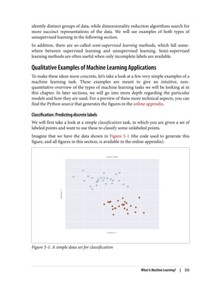 identify distinct groups of data, while dimensionality reduction algorithms search for
more succinct representations of the data. We will see examples of both types of
unsupervised learning in the following section.
In addition, there are so-called semi-supervised learning methods, which fall some‐
where between supervised learning and unsupervised learning. Semi-supervised
learning methods are often useful when only incomplete labels are available.
Qualitative Examples of Machine Learning Applications
To make these ideas more concrete, let’s take a look at a few very simple examples of a
machine learning task. These examples are meant to give an intuitive, non-
quantitative overview of the types of machine learning tasks we will be looking at in
this chapter. In later sections, we will go into more depth regarding the particular
models and how they are used. For a preview of these more technical aspects, you can
find the Python source that generates the figures in the online appendix.
Classification: Predicting discrete labels
We will first take a look at a simple classification task, in which you are given a set of
labeled points and want to use these to classify some unlabeled points.
Imagine that we have the data shown in Figure 5-1 (the code used to generate this
figure, and all figures in this section, is available in the online appendix).
Figure 5-1. A simple data set for classification
What Is Machine Learning? | 333
 