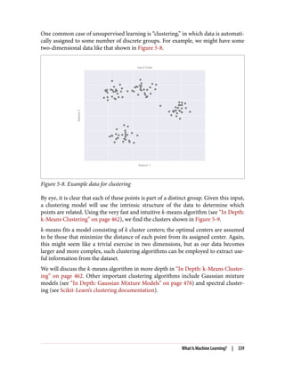 One common case of unsupervised learning is “clustering,” in which data is automati‐
cally assigned to some number of discrete groups. For example, we might have some
two-dimensional data like that shown in Figure 5-8.
Figure 5-8. Example data for clustering
By eye, it is clear that each of these points is part of a distinct group. Given this input,
a clustering model will use the intrinsic structure of the data to determine which
points are related. Using the very fast and intuitive k-means algorithm (see “In Depth:
k-Means Clustering” on page 462), we find the clusters shown in Figure 5-9.
k-means fits a model consisting of k cluster centers; the optimal centers are assumed
to be those that minimize the distance of each point from its assigned center. Again,
this might seem like a trivial exercise in two dimensions, but as our data becomes
larger and more complex, such clustering algorithms can be employed to extract use‐
ful information from the dataset.
We will discuss the k-means algorithm in more depth in “In Depth: k-Means Cluster‐
ing” on page 462. Other important clustering algorithms include Gaussian mixture
models (see “In Depth: Gaussian Mixture Models” on page 476) and spectral cluster‐
ing (see Scikit-Learn’s clustering documentation).
What Is Machine Learning? | 339
 