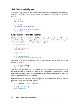 Shell Commands in IPython
You can use any command that works at the command line in IPython by prefixing it
with the ! character. For example, the ls, pwd, and echo commands can be run as
follows:
In [1]: !ls
myproject.txt
In [2]: !pwd
/home/jake/projects/myproject
In [3]: !echo "printing from the shell"
printing from the shell
Passing Values to and from the Shell
Shell commands can not only be called from IPython, but can also be made to inter‐
act with the IPython namespace. For example, you can save the output of any shell
command to a Python list using the assignment operator:
In [4]: contents = !ls
In [5]: print(contents)
['myproject.txt']
In [6]: directory = !pwd
In [7]: print(directory)
['/Users/jakevdp/notebooks/tmp/myproject']
Note that these results are not returned as lists, but as a special shell return type
defined in IPython:
In [8]: type(directory)
IPython.utils.text.SList
This looks and acts a lot like a Python list, but has additional functionality, such as
the grep and fields methods and the s, n, and p properties that allow you to search,
filter, and display the results in convenient ways. For more information on these, you
can use IPython’s built-in help features.
Communication in the other direction—passing Python variables into the shell—is
possible through the {varname} syntax:
In [9]: message = "hello from Python"
In [10]: !echo {message}
hello from Python
18 | Chapter 1: IPython: Beyond Normal Python
 