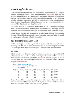 Introducing Scikit-Learn
There are several Python libraries that provide solid implementations of a range of
machine learning algorithms. One of the best known is Scikit-Learn, a package that
provides efficient versions of a large number of common algorithms. Scikit-Learn is
characterized by a clean, uniform, and streamlined API, as well as by very useful and
complete online documentation. A benefit of this uniformity is that once you under‐
stand the basic use and syntax of Scikit-Learn for one type of model, switching to a
new model or algorithm is very straightforward.
This section provides an overview of the Scikit-Learn API; a solid understanding of
these API elements will form the foundation for understanding the deeper practical
discussion of machine learning algorithms and approaches in the following chapters.
We will start by covering data representation in Scikit-Learn, followed by covering the
Estimator API, and finally go through a more interesting example of using these tools
for exploring a set of images of handwritten digits.
Data Representation in Scikit-Learn
Machine learning is about creating models from data: for that reason, we’ll start by
discussing how data can be represented in order to be understood by the computer.
The best way to think about data within Scikit-Learn is in terms of tables of data.
Data as table
A basic table is a two-dimensional grid of data, in which the rows represent individ‐
ual elements of the dataset, and the columns represent quantities related to each of
these elements. For example, consider the Iris dataset, famously analyzed by Ronald
Fisher in 1936. We can download this dataset in the form of a Pandas DataFrame
using the Seaborn library:
In[1]: import seaborn as sns
iris = sns.load_dataset('iris')
iris.head()
Out[1]: sepal_length sepal_width petal_length petal_width species
0 5.1 3.5 1.4 0.2 setosa
1 4.9 3.0 1.4 0.2 setosa
2 4.7 3.2 1.3 0.2 setosa
3 4.6 3.1 1.5 0.2 setosa
4 5.0 3.6 1.4 0.2 setosa
Here each row of the data refers to a single observed flower, and the number of rows
is the total number of flowers in the dataset. In general, we will refer to the rows of
the matrix as samples, and the number of rows as n_samples.
Introducing Scikit-Learn | 343
 