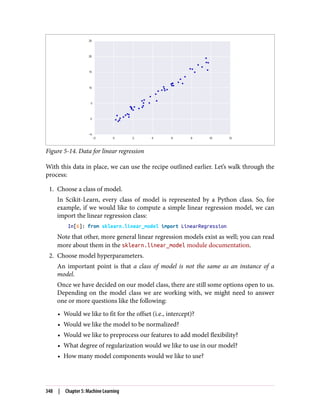 Figure 5-14. Data for linear regression
With this data in place, we can use the recipe outlined earlier. Let’s walk through the
process:
1. Choose a class of model.
In Scikit-Learn, every class of model is represented by a Python class. So, for
example, if we would like to compute a simple linear regression model, we can
import the linear regression class:
In[6]: from sklearn.linear_model import LinearRegression
Note that other, more general linear regression models exist as well; you can read
more about them in the sklearn.linear_model module documentation.
2. Choose model hyperparameters.
An important point is that a class of model is not the same as an instance of a
model.
Once we have decided on our model class, there are still some options open to us.
Depending on the model class we are working with, we might need to answer
one or more questions like the following:
• Would we like to fit for the offset (i.e., intercept)?
• Would we like the model to be normalized?
• Would we like to preprocess our features to add model flexibility?
• What degree of regularization would we like to use in our model?
• How many model components would we like to use?
348 | Chapter 5: Machine Learning
 