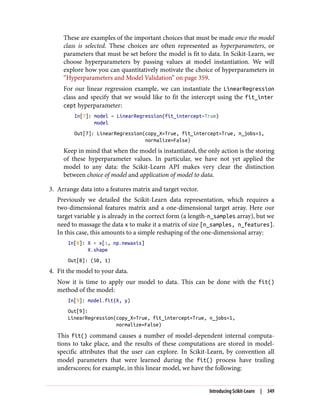 These are examples of the important choices that must be made once the model
class is selected. These choices are often represented as hyperparameters, or
parameters that must be set before the model is fit to data. In Scikit-Learn, we
choose hyperparameters by passing values at model instantiation. We will
explore how you can quantitatively motivate the choice of hyperparameters in
“Hyperparameters and Model Validation” on page 359.
For our linear regression example, we can instantiate the LinearRegression
class and specify that we would like to fit the intercept using the fit_inter
cept hyperparameter:
In[7]: model = LinearRegression(fit_intercept=True)
model
Out[7]: LinearRegression(copy_X=True, fit_intercept=True, n_jobs=1,
normalize=False)
Keep in mind that when the model is instantiated, the only action is the storing
of these hyperparameter values. In particular, we have not yet applied the
model to any data: the Scikit-Learn API makes very clear the distinction
between choice of model and application of model to data.
3. Arrange data into a features matrix and target vector.
Previously we detailed the Scikit-Learn data representation, which requires a
two-dimensional features matrix and a one-dimensional target array. Here our
target variable y is already in the correct form (a length-n_samples array), but we
need to massage the data x to make it a matrix of size [n_samples, n_features].
In this case, this amounts to a simple reshaping of the one-dimensional array:
In[8]: X = x[:, np.newaxis]
X.shape
Out[8]: (50, 1)
4. Fit the model to your data.
Now it is time to apply our model to data. This can be done with the fit()
method of the model:
In[9]: model.fit(X, y)
Out[9]:
LinearRegression(copy_X=True, fit_intercept=True, n_jobs=1,
normalize=False)
This fit() command causes a number of model-dependent internal computa‐
tions to take place, and the results of these computations are stored in model-
specific attributes that the user can explore. In Scikit-Learn, by convention all
model parameters that were learned during the fit() process have trailing
underscores; for example, in this linear model, we have the following:
Introducing Scikit-Learn | 349
 