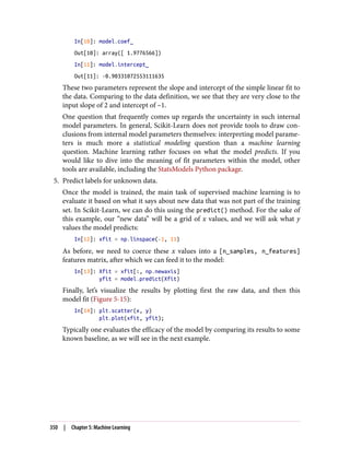 In[10]: model.coef_
Out[10]: array([ 1.9776566])
In[11]: model.intercept_
Out[11]: -0.90331072553111635
These two parameters represent the slope and intercept of the simple linear fit to
the data. Comparing to the data definition, we see that they are very close to the
input slope of 2 and intercept of –1.
One question that frequently comes up regards the uncertainty in such internal
model parameters. In general, Scikit-Learn does not provide tools to draw con‐
clusions from internal model parameters themselves: interpreting model parame‐
ters is much more a statistical modeling question than a machine learning
question. Machine learning rather focuses on what the model predicts. If you
would like to dive into the meaning of fit parameters within the model, other
tools are available, including the StatsModels Python package.
5. Predict labels for unknown data.
Once the model is trained, the main task of supervised machine learning is to
evaluate it based on what it says about new data that was not part of the training
set. In Scikit-Learn, we can do this using the predict() method. For the sake of
this example, our “new data” will be a grid of x values, and we will ask what y
values the model predicts:
In[12]: xfit = np.linspace(-1, 11)
As before, we need to coerce these x values into a [n_samples, n_features]
features matrix, after which we can feed it to the model:
In[13]: Xfit = xfit[:, np.newaxis]
yfit = model.predict(Xfit)
Finally, let’s visualize the results by plotting first the raw data, and then this
model fit (Figure 5-15):
In[14]: plt.scatter(x, y)
plt.plot(xfit, yfit);
Typically one evaluates the efficacy of the model by comparing its results to some
known baseline, as we will see in the next example.
350 | Chapter 5: Machine Learning
 