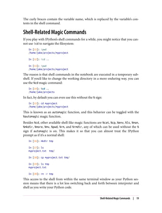 The curly braces contain the variable name, which is replaced by the variable’s con‐
tents in the shell command.
Shell-Related Magic Commands
If you play with IPython’s shell commands for a while, you might notice that you can‐
not use !cd to navigate the filesystem:
In [11]: !pwd
/home/jake/projects/myproject
In [12]: !cd ..
In [13]: !pwd
/home/jake/projects/myproject
The reason is that shell commands in the notebook are executed in a temporary sub‐
shell. If you’d like to change the working directory in a more enduring way, you can
use the %cd magic command:
In [14]: %cd ..
/home/jake/projects
In fact, by default you can even use this without the % sign:
In [15]: cd myproject
/home/jake/projects/myproject
This is known as an automagic function, and this behavior can be toggled with the
%automagic magic function.
Besides %cd, other available shell-like magic functions are %cat, %cp, %env, %ls, %man,
%mkdir, %more, %mv, %pwd, %rm, and %rmdir, any of which can be used without the %
sign if automagic is on. This makes it so that you can almost treat the IPython
prompt as if it’s a normal shell:
In [16]: mkdir tmp
In [17]: ls
myproject.txt tmp/
In [18]: cp myproject.txt tmp/
In [19]: ls tmp
myproject.txt
In [20]: rm -r tmp
This access to the shell from within the same terminal window as your Python ses‐
sion means that there is a lot less switching back and forth between interpreter and
shell as you write your Python code.
Shell-Related Magic Commands | 19
 
