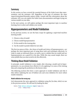 Summary
In this section we have covered the essential features of the Scikit-Learn data repre‐
sentation, and the estimator API. Regardless of the type of estimator, the same
import/instantiate/fit/predict pattern holds. Armed with this information about the
estimator API, you can explore the Scikit-Learn documentation and begin trying out
various models on your data.
In the next section, we will explore perhaps the most important topic in machine
learning: how to select and validate your model.
Hyperparameters and Model Validation
In the previous section, we saw the basic recipe for applying a supervised machine
learning model:
1. Choose a class of model
2. Choose model hyperparameters
3. Fit the model to the training data
4. Use the model to predict labels for new data
The first two pieces of this—the choice of model and choice of hyperparameters—are
perhaps the most important part of using these tools and techniques effectively. In
order to make an informed choice, we need a way to validate that our model and our
hyperparameters are a good fit to the data. While this may sound simple, there are
some pitfalls that you must avoid to do this effectively.
Thinking About Model Validation
In principle, model validation is very simple: after choosing a model and its hyper‐
parameters, we can estimate how effective it is by applying it to some of the training
data and comparing the prediction to the known value.
The following sections first show a naive approach to model validation and why it
fails, before exploring the use of holdout sets and cross-validation for more robust
model evaluation.
Model validation the wrong way
Let’s demonstrate the naive approach to validation using the Iris data, which we saw
in the previous section. We will start by loading the data:
In[1]: from sklearn.datasets import load_iris
iris = load_iris()
Hyperparameters and Model Validation | 359
 