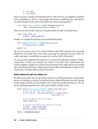 X = iris.data
y = iris.target
Next we choose a model and hyperparameters. Here we’ll use a k-neighbors classifier
with n_neighbors=1. This is a very simple and intuitive model that says “the label of
an unknown point is the same as the label of its closest training point”:
In[2]: from sklearn.neighbors import KNeighborsClassifier
model = KNeighborsClassifier(n_neighbors=1)
Then we train the model, and use it to predict labels for data we already know:
In[3]: model.fit(X, y)
y_model = model.predict(X)
Finally, we compute the fraction of correctly labeled points:
In[4]: from sklearn.metrics import accuracy_score
accuracy_score(y, y_model)
Out[4]: 1.0
We see an accuracy score of 1.0, which indicates that 100% of points were correctly
labeled by our model! But is this truly measuring the expected accuracy? Have we
really come upon a model that we expect to be correct 100% of the time?
As you may have gathered, the answer is no. In fact, this approach contains a funda‐
mental flaw: it trains and evaluates the model on the same data. Furthermore, the
nearest neighbor model is an instance-based estimator that simply stores the training
data, and predicts labels by comparing new data to these stored points; except in con‐
trived cases, it will get 100% accuracy every time!
Model validation the right way: Holdout sets
So what can be done? We can get a better sense of a model’s performance using what’s
known as a holdout set; that is, we hold back some subset of the data from the training
of the model, and then use this holdout set to check the model performance. We can
do this splitting using the train_test_split utility in Scikit-Learn:
In[5]: from sklearn.cross_validation import train_test_split
# split the data with 50% in each set
X1, X2, y1, y2 = train_test_split(X, y, random_state=0,
train_size=0.5)
# fit the model on one set of data
model.fit(X1, y1)
# evaluate the model on the second set of data
y2_model = model.predict(X2)
accuracy_score(y2, y2_model)
Out[5]: 0.90666666666666662
360 | Chapter 5: Machine Learning
 