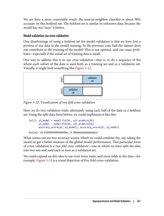 We see here a more reasonable result: the nearest-neighbor classifier is about 90%
accurate on this holdout set. The holdout set is similar to unknown data, because the
model has not “seen” it before.
Model validation via cross-validation
One disadvantage of using a holdout set for model validation is that we have lost a
portion of our data to the model training. In the previous case, half the dataset does
not contribute to the training of the model! This is not optimal, and can cause prob‐
lems—especially if the initial set of training data is small.
One way to address this is to use cross-validation—that is, to do a sequence of fits
where each subset of the data is used both as a training set and as a validation set.
Visually, it might look something like Figure 5-22.
Figure 5-22. Visualization of two-fold cross-validation
Here we do two validation trials, alternately using each half of the data as a holdout
set. Using the split data from before, we could implement it like this:
In[6]: y2_model = model.fit(X1, y1).predict(X2)
y1_model = model.fit(X2, y2).predict(X1)
accuracy_score(y1, y1_model), accuracy_score(y2, y2_model)
Out[6]: (0.95999999999999996, 0.90666666666666662)
What comes out are two accuracy scores, which we could combine (by, say, taking the
mean) to get a better measure of the global model performance. This particular form
of cross-validation is a two-fold cross-validation—one in which we have split the data
into two sets and used each in turn as a validation set.
We could expand on this idea to use even more trials, and more folds in the data—for
example, Figure 5-23 is a visual depiction of five-fold cross-validation.
Hyperparameters and Model Validation | 361
 