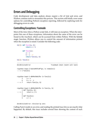 Errors and Debugging
Code development and data analysis always require a bit of trial and error, and
IPython contains tools to streamline this process. This section will briefly cover some
options for controlling Python’s exception reporting, followed by exploring tools for
debugging errors in code.
Controlling Exceptions: %xmode
Most of the time when a Python script fails, it will raise an exception. When the inter‐
preter hits one of these exceptions, information about the cause of the error can be
found in the traceback, which can be accessed from within Python. With the %xmode
magic function, IPython allows you to control the amount of information printed
when the exception is raised. Consider the following code:
In[1]: def func1(a, b):
return a / b
def func2(x):
a = x
b = x - 1
return func1(a, b)
In[2]: func2(1)
---------------------------------------------------------------------------
ZeroDivisionError Traceback (most recent call last)
<ipython-input-2-b2e110f6fc8f^gt; in <module>()
----> 1 func2(1)
<ipython-input-1-d849e34d61fb> in func2(x)
5 a = x
6 b = x - 1
----> 7 return func1(a, b)
<ipython-input-1-d849e34d61fb> in func1(a, b)
1 def func1(a, b):
----> 2 return a / b
3
4 def func2(x):
5 a = x
ZeroDivisionError: division by zero
Calling func2 results in an error, and reading the printed trace lets us see exactly what
happened. By default, this trace includes several lines showing the context of each
20 | Chapter 1: IPython: Beyond Normal Python
 