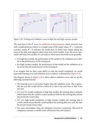 Figure 5-25. Training and validation scores in high-bias and high-variance models
The score here is the R2
score, or coefficient of determination, which measures how
well a model performs relative to a simple mean of the target values. R2
= 1 indicates
a perfect match, R2
= 0 indicates the model does no better than simply taking the
mean of the data, and negative values mean even worse models. From the scores asso‐
ciated with these two models, we can make an observation that holds more generally:
• For high-bias models, the performance of the model on the validation set is simi‐
lar to the performance on the training set.
• For high-variance models, the performance of the model on the validation set is
far worse than the performance on the training set.
If we imagine that we have some ability to tune the model complexity, we would
expect the training score and validation score to behave as illustrated in Figure 5-26.
The diagram shown in Figure 5-26 is often called a validation curve, and we see the
following essential features:
• The training score is everywhere higher than the validation score. This is gener‐
ally the case: the model will be a better fit to data it has seen than to data it has
not seen.
• For very low model complexity (a high-bias model), the training data is underfit,
which means that the model is a poor predictor both for the training data and for
any previously unseen data.
• For very high model complexity (a high-variance model), the training data is
overfit, which means that the model predicts the training data very well, but fails
for any previously unseen data.
• For some intermediate value, the validation curve has a maximum. This level of
complexity indicates a suitable trade-off between bias and variance.
Hyperparameters and Model Validation | 365
 