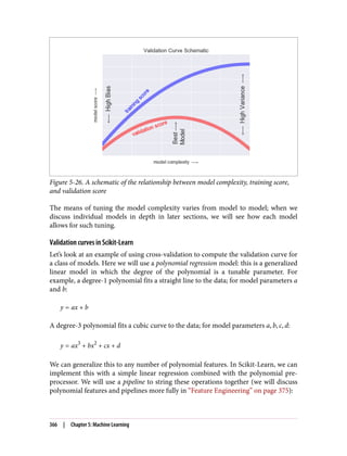 Figure 5-26. A schematic of the relationship between model complexity, training score,
and validation score
The means of tuning the model complexity varies from model to model; when we
discuss individual models in depth in later sections, we will see how each model
allows for such tuning.
Validation curves in Scikit-Learn
Let’s look at an example of using cross-validation to compute the validation curve for
a class of models. Here we will use a polynomial regression model: this is a generalized
linear model in which the degree of the polynomial is a tunable parameter. For
example, a degree-1 polynomial fits a straight line to the data; for model parameters a
and b:
y = ax + b
A degree-3 polynomial fits a cubic curve to the data; for model parameters a, b, c, d:
y = ax3
+ bx2
+ cx + d
We can generalize this to any number of polynomial features. In Scikit-Learn, we can
implement this with a simple linear regression combined with the polynomial pre‐
processor. We will use a pipeline to string these operations together (we will discuss
polynomial features and pipelines more fully in “Feature Engineering” on page 375):
366 | Chapter 5: Machine Learning
 