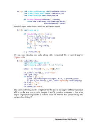 In[10]: from sklearn.preprocessing import PolynomialFeatures
from sklearn.linear_model import LinearRegression
from sklearn.pipeline import make_pipeline
def PolynomialRegression(degree=2, **kwargs):
return make_pipeline(PolynomialFeatures(degree),
LinearRegression(**kwargs))
Now let’s create some data to which we will fit our model:
In[11]: import numpy as np
def make_data(N, err=1.0, rseed=1):
# randomly sample the data
rng = np.random.RandomState(rseed)
X = rng.rand(N, 1) ** 2
y = 10 - 1. / (X.ravel() + 0.1)
if err > 0:
y += err * rng.randn(N)
return X, y
X, y = make_data(40)
We can now visualize our data, along with polynomial fits of several degrees
(Figure 5-27):
In[12]: %matplotlib inline
import matplotlib.pyplot as plt
import seaborn; seaborn.set() # plot formatting
X_test = np.linspace(-0.1, 1.1, 500)[:, None]
plt.scatter(X.ravel(), y, color='black')
axis = plt.axis()
for degree in [1, 3, 5]:
y_test = PolynomialRegression(degree).fit(X, y).predict(X_test)
plt.plot(X_test.ravel(), y_test, label='degree={0}'.format(degree))
plt.xlim(-0.1, 1.0)
plt.ylim(-2, 12)
plt.legend(loc='best');
The knob controlling model complexity in this case is the degree of the polynomial,
which can be any non-negative integer. A useful question to answer is this: what
degree of polynomial provides a suitable trade-off between bias (underfitting) and
variance (overfitting)?
Hyperparameters and Model Validation | 367
 