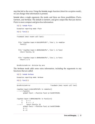 step that led to the error. Using the %xmode magic function (short for exception mode),
we can change what information is printed.
%xmode takes a single argument, the mode, and there are three possibilities: Plain,
Context, and Verbose. The default is Context, and gives output like that just shown.
Plain is more compact and gives less information:
In[3]: %xmode Plain
Exception reporting mode: Plain
In[4]: func2(1)
------------------------------------------------------------
Traceback (most recent call last):
File "<ipython-input-4-b2e110f6fc8f>", line 1, in <module>
func2(1)
File "<ipython-input-1-d849e34d61fb>", line 7, in func2
return func1(a, b)
File "<ipython-input-1-d849e34d61fb>", line 2, in func1
return a / b
ZeroDivisionError: division by zero
The Verbose mode adds some extra information, including the arguments to any
functions that are called:
In[5]: %xmode Verbose
Exception reporting mode: Verbose
In[6]: func2(1)
---------------------------------------------------------------------------
ZeroDivisionError Traceback (most recent call last)
<ipython-input-6-b2e110f6fc8f> in <module>()
----> 1 func2(1)
global func2 = <function func2 at 0x103729320>
<ipython-input-1-d849e34d61fb> in func2(x=1)
5 a = x
6 b = x - 1
----> 7 return func1(a, b)
global func1 = <function func1 at 0x1037294d0>
a = 1
b = 0
Errors and Debugging | 21
 