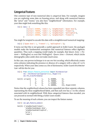 Categorical Features
One common type of non-numerical data is categorical data. For example, imagine
you are exploring some data on housing prices, and along with numerical features
like “price” and “rooms,” you also have “neighborhood” information. For example,
your data might look something like this:
In[1]: data = [
{'price': 850000, 'rooms': 4, 'neighborhood': 'Queen Anne'},
{'price': 700000, 'rooms': 3, 'neighborhood': 'Fremont'},
{'price': 650000, 'rooms': 3, 'neighborhood': 'Wallingford'},
{'price': 600000, 'rooms': 2, 'neighborhood': 'Fremont'}
]
You might be tempted to encode this data with a straightforward numerical mapping:
In[2]: {'Queen Anne': 1, 'Fremont': 2, 'Wallingford': 3};
It turns out that this is not generally a useful approach in Scikit-Learn: the package’s
models make the fundamental assumption that numerical features reflect algebraic
quantities. Thus such a mapping would imply, for example, that Queen Anne < Fre‐
mont < Wallingford, or even that Wallingford - Queen Anne = Fremont, which (niche
demographic jokes aside) does not make much sense.
In this case, one proven technique is to use one-hot encoding, which effectively creates
extra columns indicating the presence or absence of a category with a value of 1 or 0,
respectively. When your data comes as a list of dictionaries, Scikit-Learn’s DictVector
izer will do this for you:
In[3]: from sklearn.feature_extraction import DictVectorizer
vec = DictVectorizer(sparse=False, dtype=int)
vec.fit_transform(data)
Out[3]: array([[ 0, 1, 0, 850000, 4],
[ 1, 0, 0, 700000, 3],
[ 0, 0, 1, 650000, 3],
[ 1, 0, 0, 600000, 2]], dtype=int64)
Notice that the neighborhood column has been expanded into three separate columns,
representing the three neighborhood labels, and that each row has a 1 in the column
associated with its neighborhood. With these categorical features thus encoded, you
can proceed as normal with fitting a Scikit-Learn model.
To see the meaning of each column, you can inspect the feature names:
In[4]: vec.get_feature_names()
Out[4]: ['neighborhood=Fremont',
'neighborhood=Queen Anne',
'neighborhood=Wallingford',
'price',
'rooms']
376 | Chapter 5: Machine Learning
 