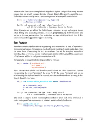 There is one clear disadvantage of this approach: if your category has many possible
values, this can greatly increase the size of your dataset. However, because the enco‐
ded data contains mostly zeros, a sparse output can be a very efficient solution:
In[5]: vec = DictVectorizer(sparse=True, dtype=int)
vec.fit_transform(data)
Out[5]: <4x5 sparse matrix of type '<class 'numpy.int64'>'
with 12 stored elements in Compressed Sparse Row format>
Many (though not yet all) of the Scikit-Learn estimators accept such sparse inputs
when fitting and evaluating models. sklearn.preprocessing.OneHotEncoder and
sklearn.feature_extraction.FeatureHasher are two additional tools that Scikit-
Learn includes to support this type of encoding.
Text Features
Another common need in feature engineering is to convert text to a set of representa‐
tive numerical values. For example, most automatic mining of social media data relies
on some form of encoding the text as numbers. One of the simplest methods of
encoding data is by word counts: you take each snippet of text, count the occurrences
of each word within it, and put the results in a table.
For example, consider the following set of three phrases:
In[6]: sample = ['problem of evil',
'evil queen',
'horizon problem']
For a vectorization of this data based on word count, we could construct a column
representing the word “problem,” the word “evil,” the word “horizon,” and so on.
While doing this by hand would be possible, we can avoid the tedium by using Scikit-
Learn’s CountVectorizer:
In[7]: from sklearn.feature_extraction.text import CountVectorizer
vec = CountVectorizer()
X = vec.fit_transform(sample)
X
Out[7]: <3x5 sparse matrix of type '<class 'numpy.int64'>'
with 7 stored elements in Compressed Sparse Row format>
The result is a sparse matrix recording the number of times each word appears; it is
easier to inspect if we convert this to a DataFrame with labeled columns:
In[8]: import pandas as pd
pd.DataFrame(X.toarray(), columns=vec.get_feature_names())
Feature Engineering | 377
 
