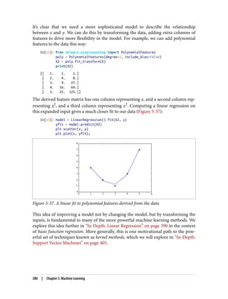 It’s clear that we need a more sophisticated model to describe the relationship
between x and y. We can do this by transforming the data, adding extra columns of
features to drive more flexibility in the model. For example, we can add polynomial
features to the data this way:
In[12]: from sklearn.preprocessing import PolynomialFeatures
poly = PolynomialFeatures(degree=3, include_bias=False)
X2 = poly.fit_transform(X)
print(X2)
[[ 1. 1. 1.]
[ 2. 4. 8.]
[ 3. 9. 27.]
[ 4. 16. 64.]
[ 5. 25. 125.]]
The derived feature matrix has one column representing x, and a second column rep‐
resenting x2
, and a third column representing x3
. Computing a linear regression on
this expanded input gives a much closer fit to our data (Figure 5-37):
In[13]: model = LinearRegression().fit(X2, y)
yfit = model.predict(X2)
plt.scatter(x, y)
plt.plot(x, yfit);
Figure 5-37. A linear fit to polynomial features derived from the data
This idea of improving a model not by changing the model, but by transforming the
inputs, is fundamental to many of the more powerful machine learning methods. We
explore this idea further in “In Depth: Linear Regression” on page 390 in the context
of basis function regression. More generally, this is one motivational path to the pow‐
erful set of techniques known as kernel methods, which we will explore in “In-Depth:
Support Vector Machines” on page 405.
380 | Chapter 5: Machine Learning
 